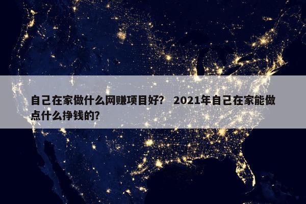 自己在家做什么网赚项目好？ 2021年自己在家能做点什么挣钱的？