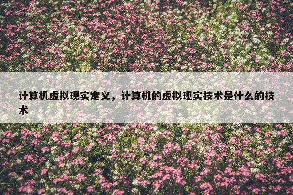 计算机虚拟现实定义,计算机的虚拟现实技术是什么的技术 计算机虚拟现实定义,计算机的虚拟现实技术是什么的技术