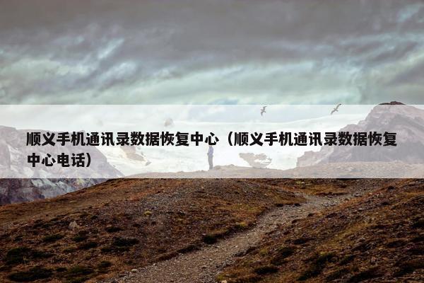 顺义手机通讯录数据恢复中心（顺义手机通讯录数据恢复中心电话）