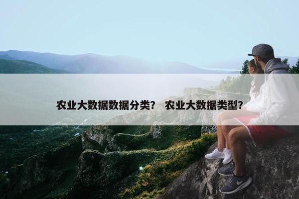 农业大数据数据分类? 农业大数据类型? 农业大数据数据分类? 农业大数据类型?