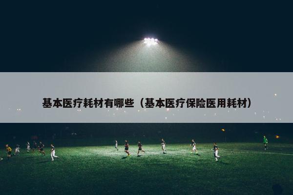 基本医疗耗材有哪些（基本医疗保险医用耗材）