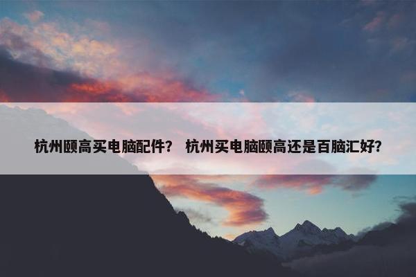 杭州颐高买电脑配件? 杭州买电脑颐高还是百脑汇好? 杭州颐高买电脑配件? 杭州买电脑颐高还是百脑汇好?