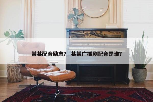 某某配音励志? 某某广播剧配音是谁? 某某配音励志? 某某广播剧配音是谁?
