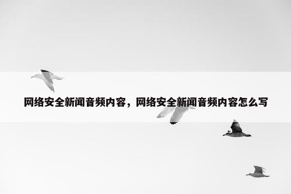 网络安全新闻音频内容,网络安全新闻音频内容怎么写 网络安全新闻音频内容,网络安全新闻音频内容怎么写
