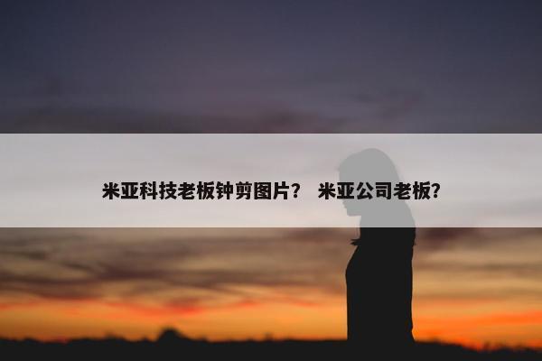 米亚科技老板钟剪图片? 米亚公司老板? 米亚科技老板钟剪图片? 米亚公司老板?