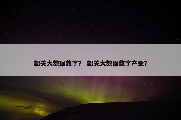 韶关大数据数字？ 韶关大数据数字产业？