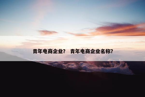 青年电商企业? 青年电商企业名称? 青年电商企业? 青年电商企业名称?