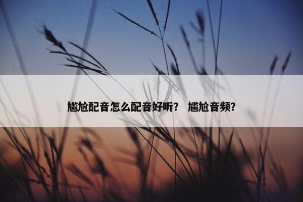 尴尬配音怎么配音好听？ 尴尬音频？