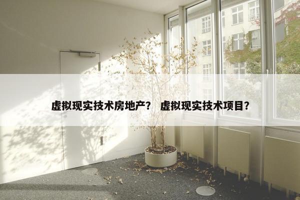 虚拟现实技术房地产？ 虚拟现实技术项目？