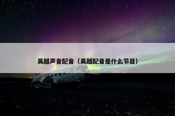 吴越声音配音(吴越配音是什么节目) 吴越声音配音(吴越配音是什么节目)