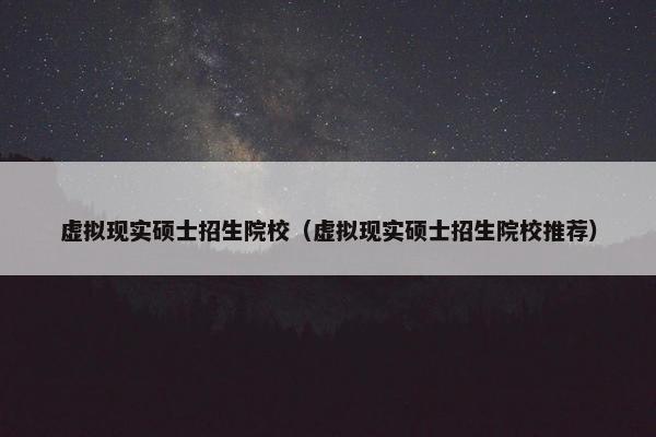 虚拟现实硕士招生院校（虚拟现实硕士招生院校推荐）