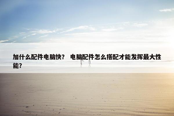 加什么配件电脑快？ 电脑配件怎么搭配才能发挥最大性能？