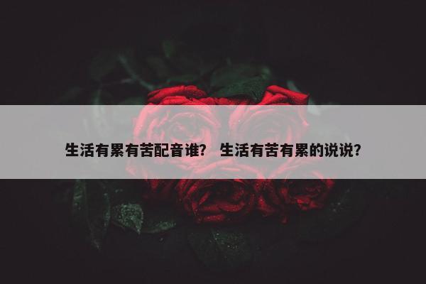 生活有累有苦配音谁？ 生活有苦有累的说说？
