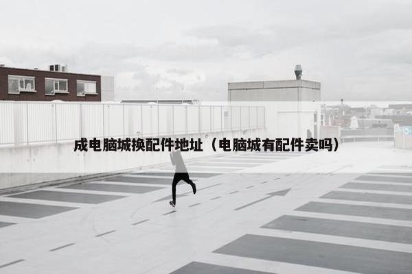 成电脑城换配件地址（电脑城有配件卖吗）