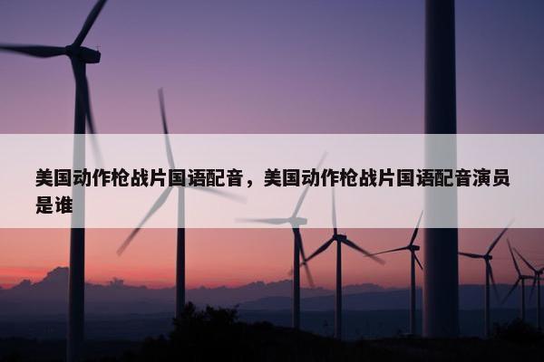 美国动作枪战片国语配音,美国动作枪战片国语配音演员是谁 美国动作枪战片国语配音,美国动作枪战片国语配音演员是谁