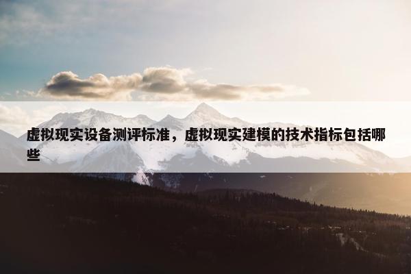 虚拟现实设备测评标准，虚拟现实建模的技术指标包括哪些