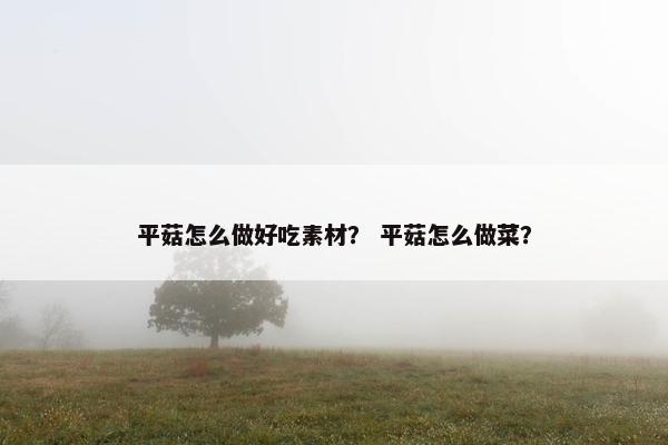 平菇怎么做好吃素材？ 平菇怎么做菜？