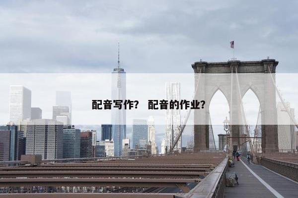 配音写作？ 配音的作业？