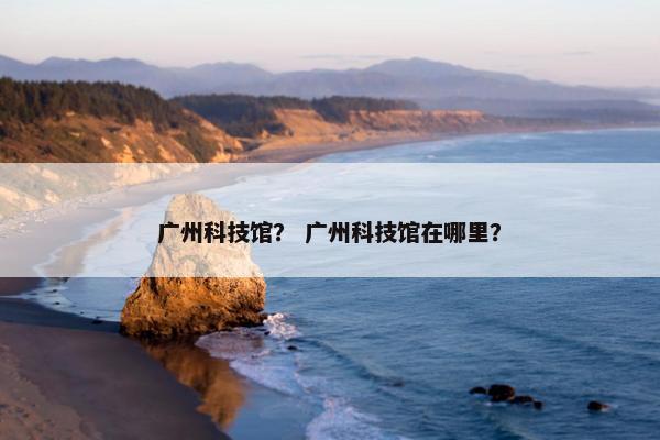 广州科技馆？ 广州科技馆在哪里？