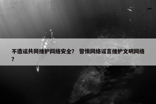 不造谣共同维护网络安全？ 警惕网络谣言维护文明网络？