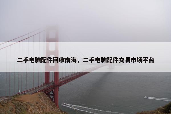 二手电脑配件回收南海，二手电脑配件交易市场平台