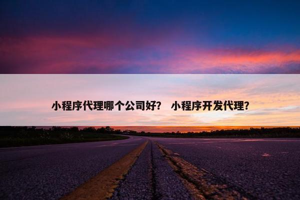 小程序代理哪个公司好？ 小程序开发代理？
