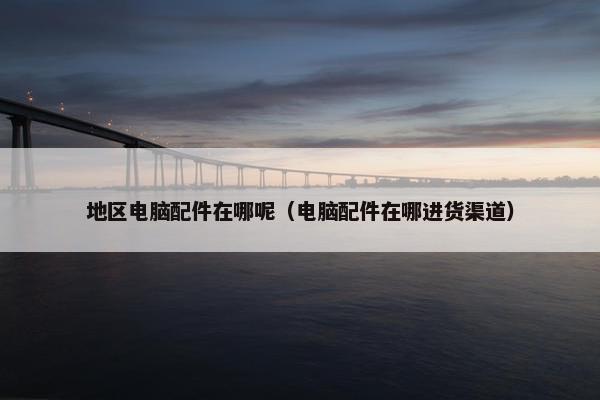 地区电脑配件在哪呢（电脑配件在哪进货渠道）