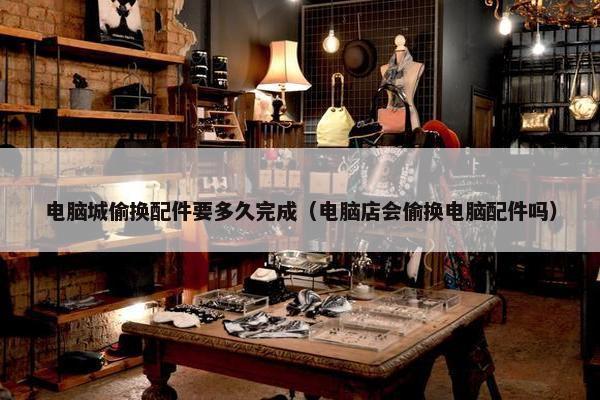 电脑城偷换配件要多久完成（电脑店会偷换电脑配件吗）