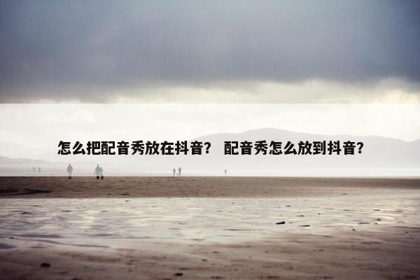 怎么把配音秀放在抖音？ 配音秀怎么放到抖音？