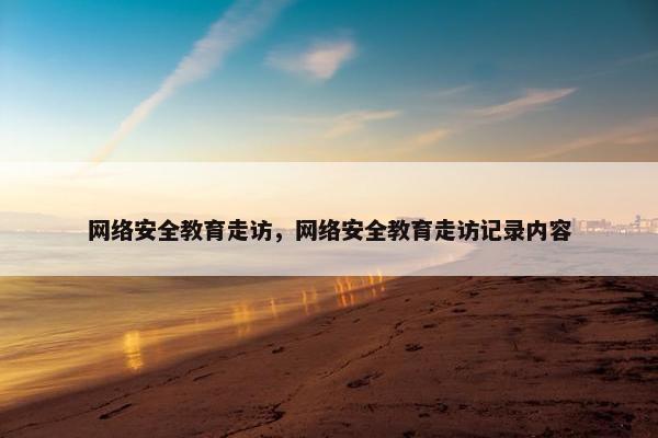 网络安全教育走访，网络安全教育走访记录内容