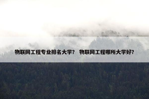 物联网工程专业排名大学？ 物联网工程哪所大学好？