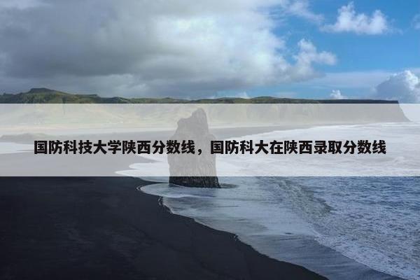 国防科技大学陕西分数线，国防科大在陕西录取分数线