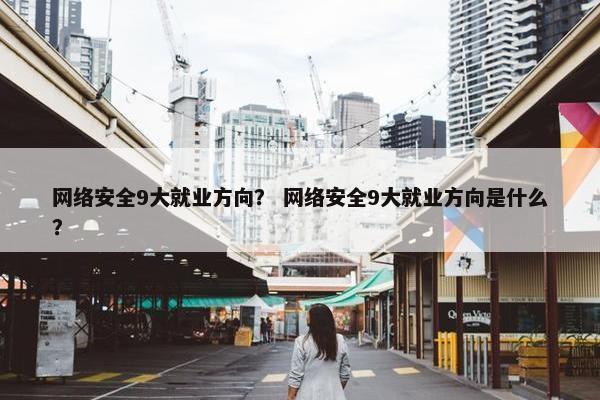 网络安全9大就业方向？ 网络安全9大就业方向是什么？