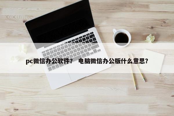 pc微信办公软件？ 电脑微信办公版什么意思？