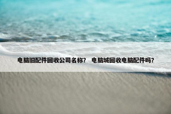 电脑旧配件回收公司名称? 电脑城回收电脑配件吗? 电脑旧配件回收公司名称? 电脑城回收电脑配件吗?