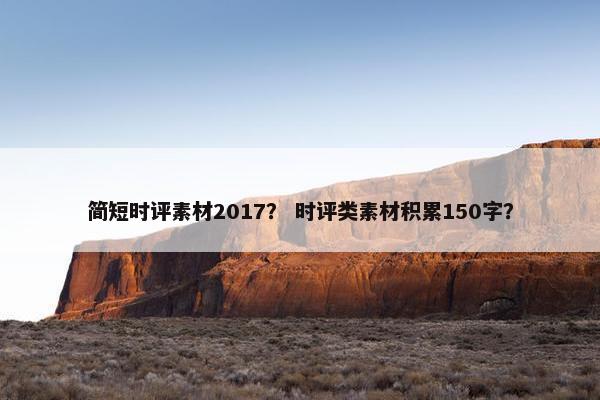 简短时评素材2017？ 时评类素材积累150字？