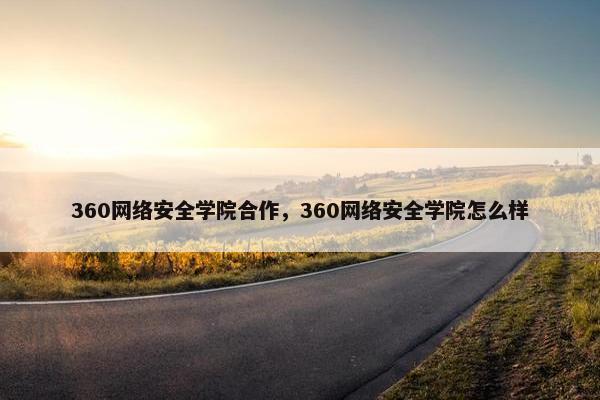 360网络安全学院合作，360网络安全学院怎么样