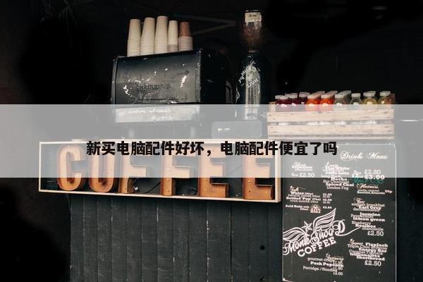 新买电脑配件好坏，电脑配件便宜了吗