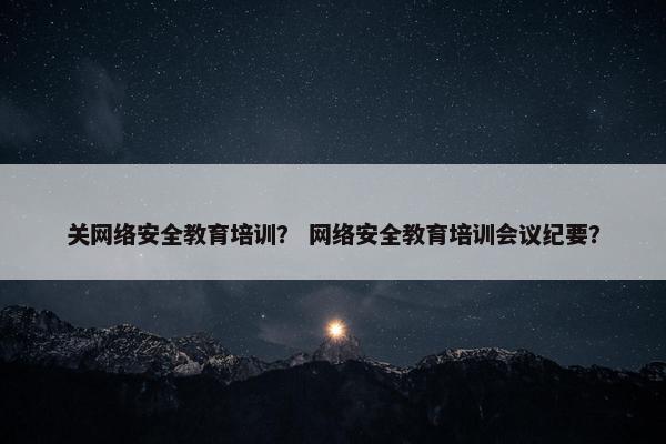 关网络安全教育培训？ 网络安全教育培训会议纪要？