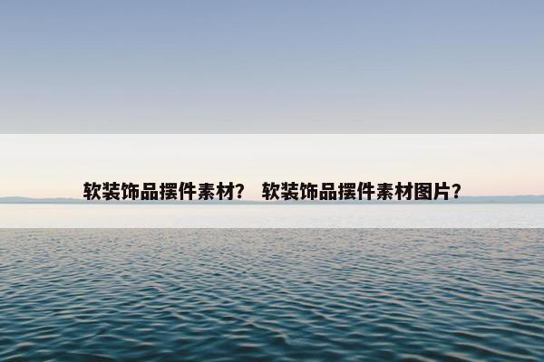 软装饰品摆件素材？ 软装饰品摆件素材图片？