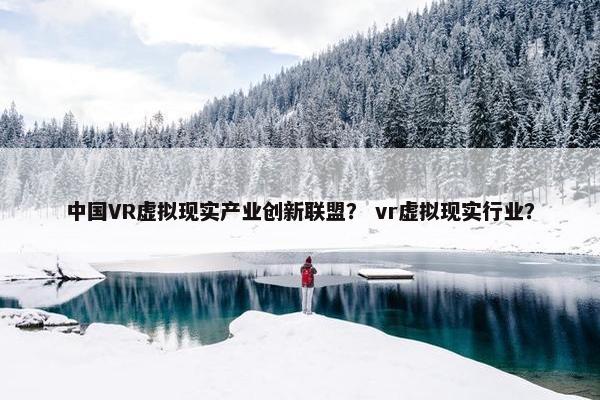 中国VR虚拟现实产业创新联盟？ vr虚拟现实行业？