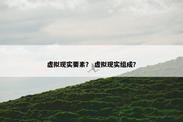 虚拟现实要素？ 虚拟现实组成？
