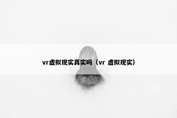 vr虚拟现实真实吗（vr 虚拟现实）