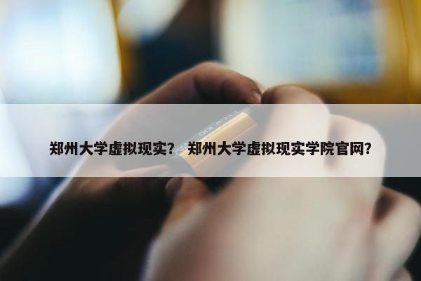 郑州大学虚拟现实？ 郑州大学虚拟现实学院官网？
