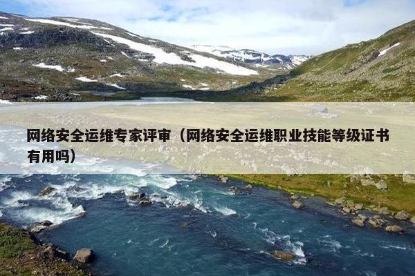 网络安全运维专家评审(网络安全运维职业技能等级证书有用吗) 网络安全运维专家评审(网络安全运维职业技能等级证书有用吗)