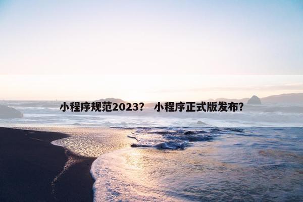 小程序规范2023？ 小程序正式版发布？