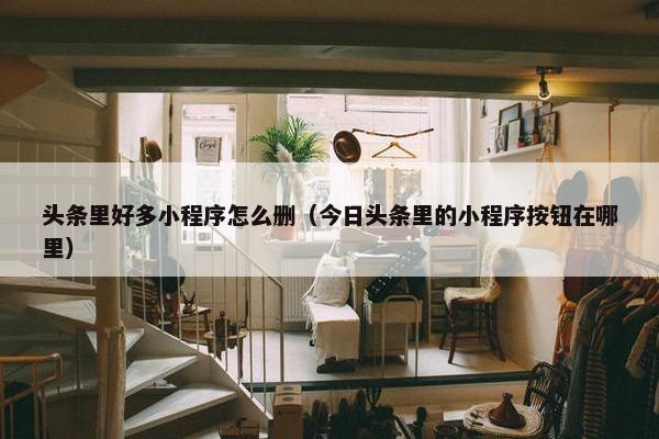 头条里好多小程序怎么删（今日头条里的小程序按钮在哪里）