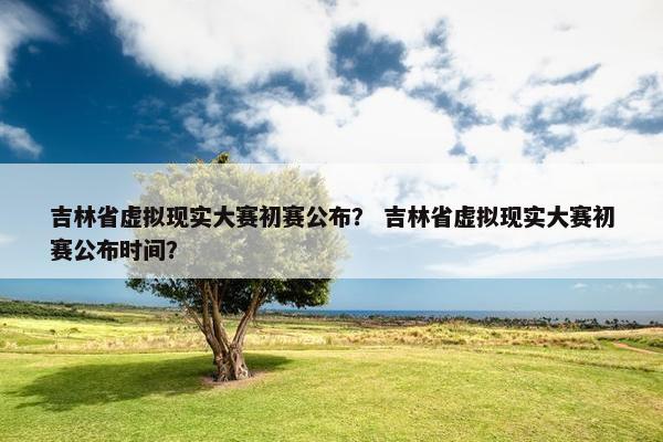 吉林省虚拟现实大赛初赛公布？ 吉林省虚拟现实大赛初赛公布时间？
