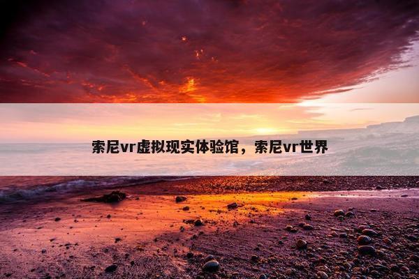 索尼vr虚拟现实体验馆，索尼vr世界