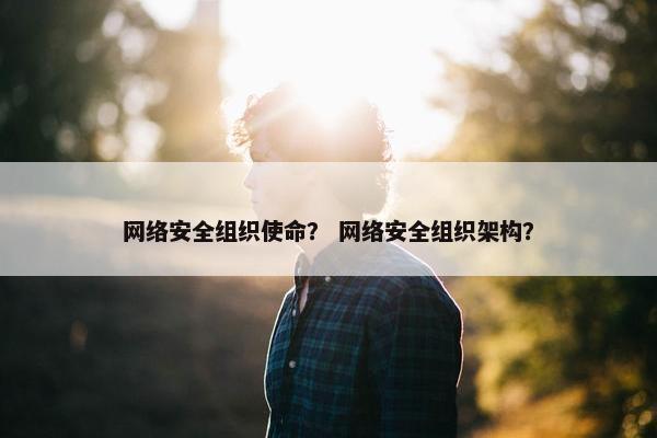 网络安全组织使命? 网络安全组织架构? 网络安全组织使命? 网络安全组织架构?